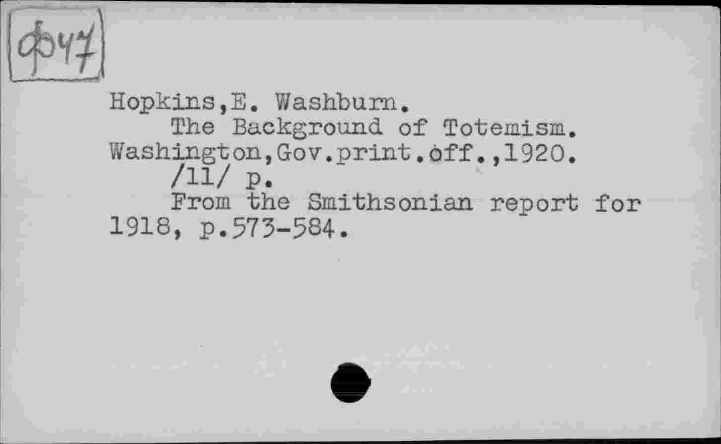 ﻿Hopkins,E. Washburn.
The Background of Totemism.
Washington,GoV.print.off.,1920.
/11/ P.
From the Smithsonian report for 1918, p.575-584.